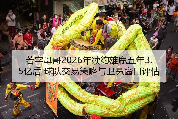 若字母哥2026年续约雄鹿五年3.5亿后 球队交易策略与卫冕窗口评估