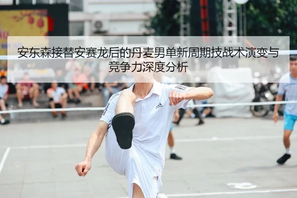 安东森接替安赛龙后的丹麦男单新周期技战术演变与竞争力深度分析