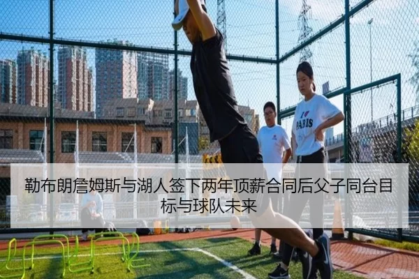 勒布朗詹姆斯与湖人签下两年顶薪合同后父子同台目标与球队未来
